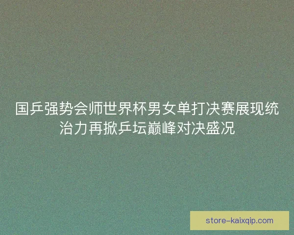 国乒强势会师世界杯男女单打决赛展现统治力再掀乒坛巅峰对决盛况